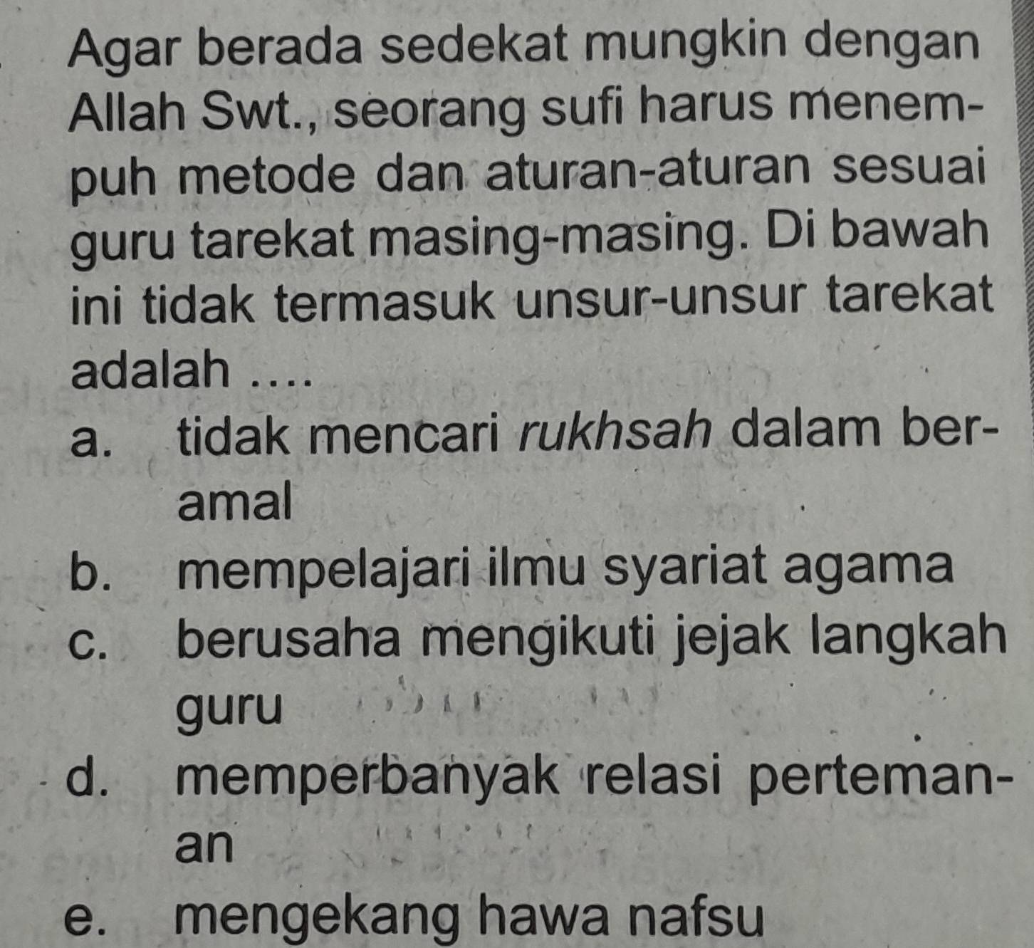 Agar berada sedekat mungkin dengan
Allah Swt., seorang sufi harus menem-
puh metode dan aturan-aturan sesuai
guru tarekat masing-masing. Di bawah
ini tidak termasuk unsur-unsur tarekat
adalah ....
a. tidak mencari rukhsah dalam ber-
amal
b. mempelajari ilmu syariat agama
c. berusaha mengikuti jejak langkah
guru
d. memperbanyak relasi perteman-
an
e. mengekang hawa nafsu