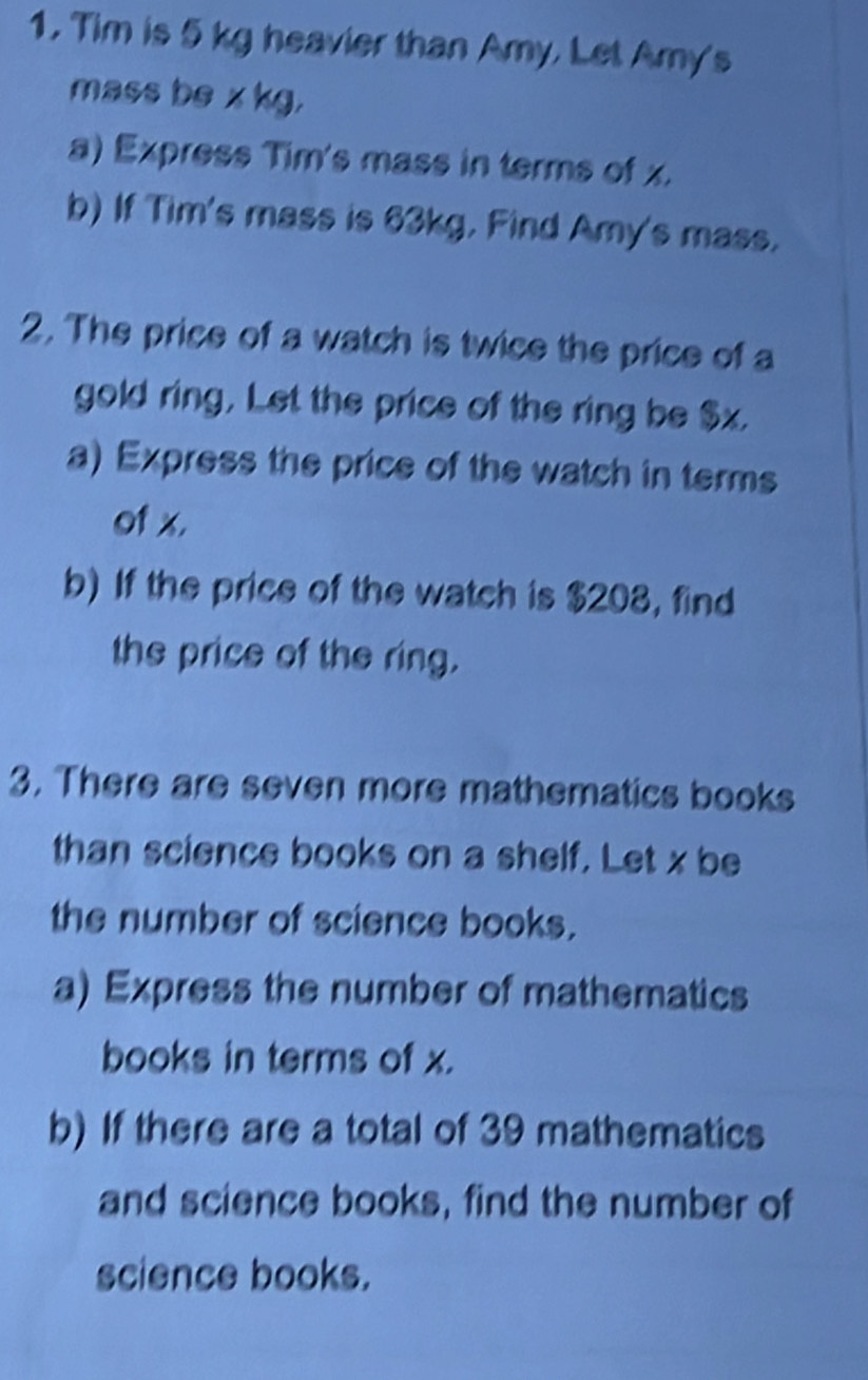 Tim is 5 kg heavier than Amy, Let Amy's 
mass be x kg. 
a) Express Tim's mass in terms of x. 
b) If Tim's mass is 63kg. Find Amy's mass. 
2. The price of a watch is twice the price of a 
gold ring, Let the price of the ring be $x. 
a) Express the price of the watch in terms 
of x. 
b) If the price of the watch is $208, find 
the price of the ring. 
3. There are seven more mathematics books 
than science books on a shelf. Let x be 
the number of science books. 
a) Express the number of mathematics 
books in terms of x. 
b) If there are a total of 39 mathematics 
and science books, find the number of 
science books.