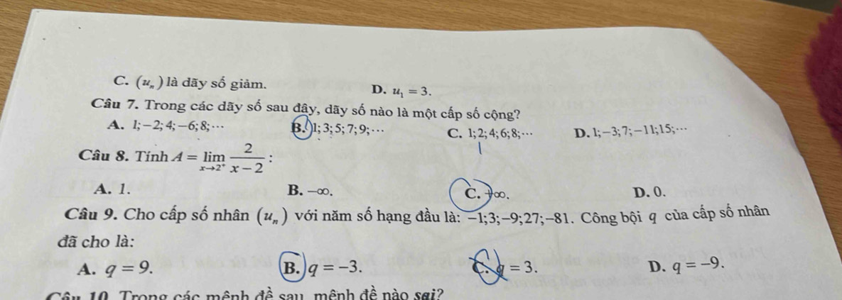 C. (u_n) là dãy số giảm. D. u_1=3. 
Câu 7. Trong các dãy số sau đây, dãy số nào là một cấp số cộng?
A. 1; -2; 4; -6; 8;… B. ) 1; 3; 5; 7; 9; · · C. 1; 2; 4; 6; 8;… D. 1; −3; 7; −11; 15; …
Câu 8. Tính A=limlimits _xto 2^+ 2/x-2  :
A. 1. B. -∞. C. ∞. D. 0.
Câu 9. Cho cấp số nhân (u_n) với năm số hạng đầu là: -1; 3; -9; 27; -81. Công bội q của cấp số nhân
đã cho là:
A. q=9. B. q=-3. =3. D. q=-9. 
Câu 10. Trong các mệnh đề sau, mệnh đề nào sơi?