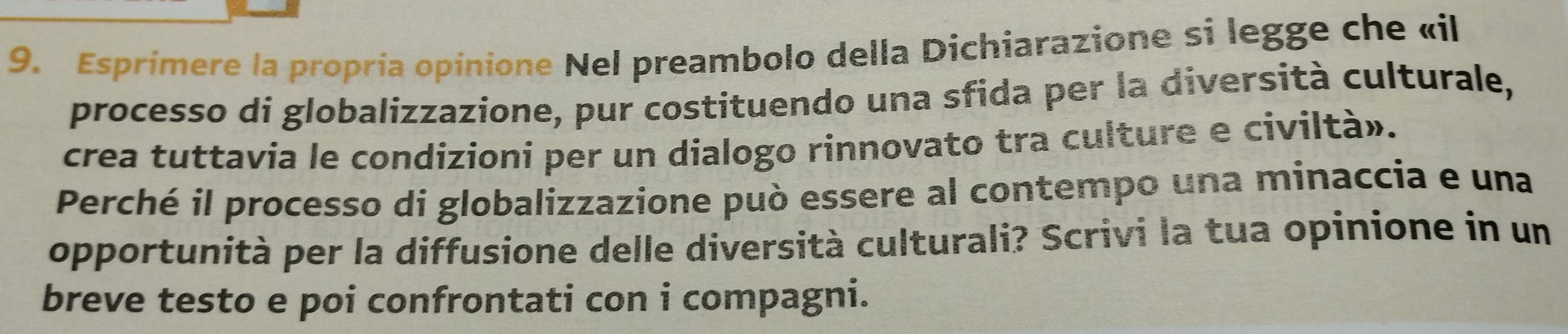 Esprimere la propría opinione Nel preambolo della Dichiarazione si legge che «il 
processo di globalizzazione, pur costituendo una sfida per la diversità culturale, 
crea tuttavia le condizioni per un dialogo rinnovato tra culture e civiltà». 
Perché il processo di globalizzazione può essere al contempo una minaccia e una 
opportunità per la diffusione delle diversità culturali? Scrivi la tua opinione in un 
breve testo e poi confrontati con i compagni.