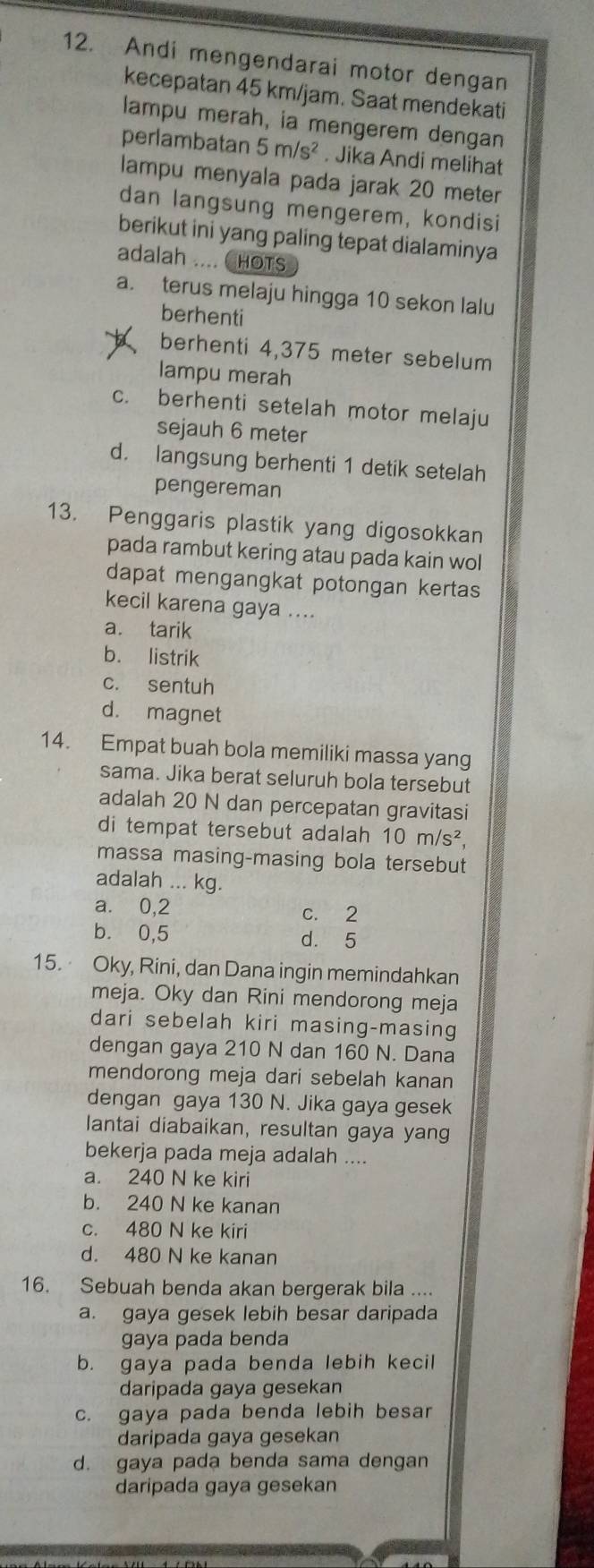 Andi mengendarai motor dengan
kecepatan 45 km/jam. Saat mendekati
lampu merah, ia mengerem dengan
perlambatan 5m/s^2. Jika Andi melihat
lampu menyala pada jarak 20 meter
dan langsung mengerem, kondisi
berikut ini yang paling tepat dialaminya
adalah .... CHOTS
a. terus melaju hingga 10 sekon lalu
berhenti
berhenti 4,375 meter sebelum
lampu merah
c. berhenti setelah motor melaju
sejauh 6 meter
d. langsung berhenti 1 detik setelah
pengereman
13. Penggaris plastik yang digosokkan
pada rambut kering atau pada kain wol
dapat mengangkat potongan kertas
kecil karena gaya ....
a. tarik
b. listrik
c. sentuh
d. magnet
14. Empat buah bola memiliki massa yang
sama. Jika berat seluruh bola tersebut
adalah 20 N dan percepatan gravitasi
di tempat tersebut adalah 10m/s^2,
massa masing-masing bola tersebut
adalah ... kg.
a. 0,2 c. 2
b. 0,5 d. 5
15. Oky, Rini, dan Dana ingin memindahkan
meja. Oky dan Rini mendorong meja
dari sebelah kiri masing-masing
dengan gaya 210 N dan 160 N. Dana
mendorong meja dari sebelah kanan
dengan gaya 130 N. Jika gaya gesek
lantai diabaikan, resultan gaya yang
bekerja pada meja adalah ....
a. 240 N ke kiri
b. 240 N ke kanan
c. 480 N ke kiri
d. 480 N ke kanan
16. Sebuah benda akan bergerak bila ....
a. gaya gesek lebih besar daripada
gaya pada benda
b. gaya pada benda lebih kecil
daripada gaya gesekan
c. gaya pada benda lebih besar
daripada gaya gesekan
d. gaya pada benda sama dengan
daripada gaya gesekan