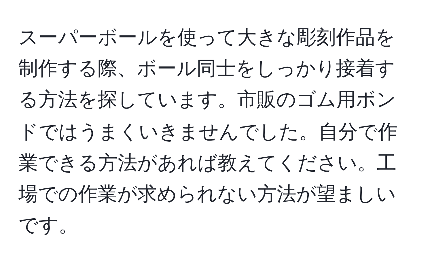 スーパーボールを使って大きな彫刻作品を制作する際、ボール同士をしっかり接着する方法を探しています。市販のゴム用ボンドではうまくいきませんでした。自分で作業できる方法があれば教えてください。工場での作業が求められない方法が望ましいです。