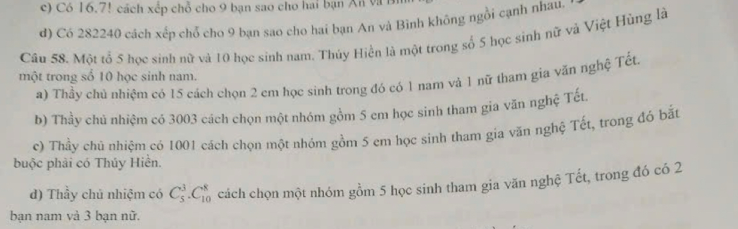 c) Có 16.7! cách xếp chỗ cho 9 bạn sao cho hai bạn Ấn và l
d) Có 282240 cách xếp chỗ cho 9 bạn sao cho hai bạn An và Bình không ngồi cạnh nhau.
Câu 58. Một tổ 5 học sinh nữ và 10 học sinh nam. Thúy Hiển là một trong số 5 học sinh nữ và Việt Hùng là
một trong số 10 học sinh nam.
a) Thầy chủ nhiệm có 15 cách chọn 2 cm học sinh trong đó có 1 nam và 1 nữ tham gia văn nghệ Tết.
b) Thầy chủ nhiệm có 3003 cách chọn một nhóm gồm 5 cm học sinh tham gia văn nghệ Tết,
c) Thầy chủ nhiệm có 1001 cách chọn một nhóm gồm 5 em học sinh tham gia văn nghệ Tết, trong đó bắt
buộc phải có Thúy Hiền.
d) Thầy chủ nhiệm có C_5^3.C_(10)^8 cách chọn một nhóm gồm 5 học sinh tham gia văn nghệ Tết, trong đó có 2
bạn nam và 3 bạn nữ.