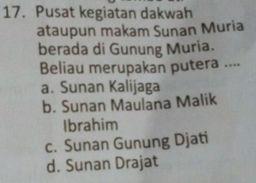 Pusat kegiatan dakwah
ataupun makam Sunan Muria
berada di Gunung Muria.
Beliau merupakan putera ....
a. Sunan Kalijaga
b. Sunan Maulana Malik
Ibrahim
c. Sunan Gunung Djati
d. Sunan Drajat