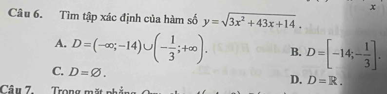 x
Câu 6. Tìm tập xác định của hàm số y=sqrt(3x^2+43x+14).
A. D=(-∈fty ;-14)∪ (- 1/3 ;+∈fty ).
B. D=[-14;- 1/3 ].
C. D=varnothing.
D. D=R. 
Câu 7. Trong m ặt n