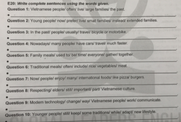 E20: Write complete sentences using the words given. 
Question 1: Vietnamese people/ often/ live/ large families/ the past. 
_。 
Question 2: Young people/ now/ prefer' live/ small families/ instead/ extended families. 
_ 
Question 3: In the past/ people/ usually/ travel/ bicycle or motorbike. 
_ 
Question 4: Nowadays/ many people/ have cars/ travel/ much faster. 
_. 
Question 5: Family meals/ used to/ be/ time/ everyone/ gather' together. 
_. 
Question 6: Traditional meals/ often/ include/ rice/ vegetables/ meat. 
_ 
Question 7: Now/ people/ enjoy/ many/ international foods/ like pizza/ burgers. 
_. 
Question 8: Respecting/ elders' still' important/ part' Vietnamese culture. 
_ 
_ 
Question 9: Modern technology/ change/ way' Vietnamese people/ work' communicate. 
_ 
Question 10: Younger people/ still/ keep' some traditions' while/ adapt' new lifestyle.