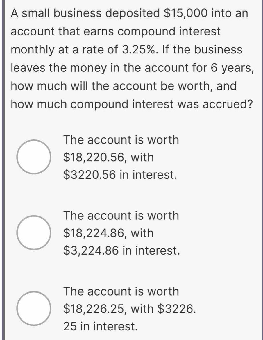 A small business deposited $15,000 into an
account that earns compound interest
monthly at a rate of 3.25%. If the business
leaves the money in the account for 6 years,
how much will the account be worth, and
how much compound interest was accrued?
The account is worth
$18,220.56, with
$3220.56 in interest.
The account is worth
$18,224.86, with
$3,224.86 in interest.
The account is worth
$18,226.25, with $3226.
25 in interest.