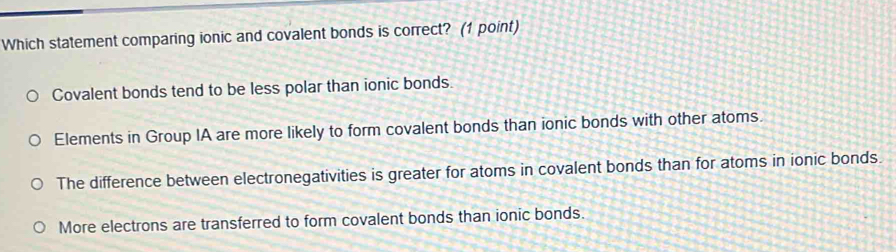 Which statement comparing ionic and covalent bonds is correct? (1 point)
Covalent bonds tend to be less polar than ionic bonds.
Elements in Group IA are more likely to form covalent bonds than ionic bonds with other atoms.
The difference between electronegativities is greater for atoms in covalent bonds than for atoms in ionic bonds.
More electrons are transferred to form covalent bonds than ionic bonds.