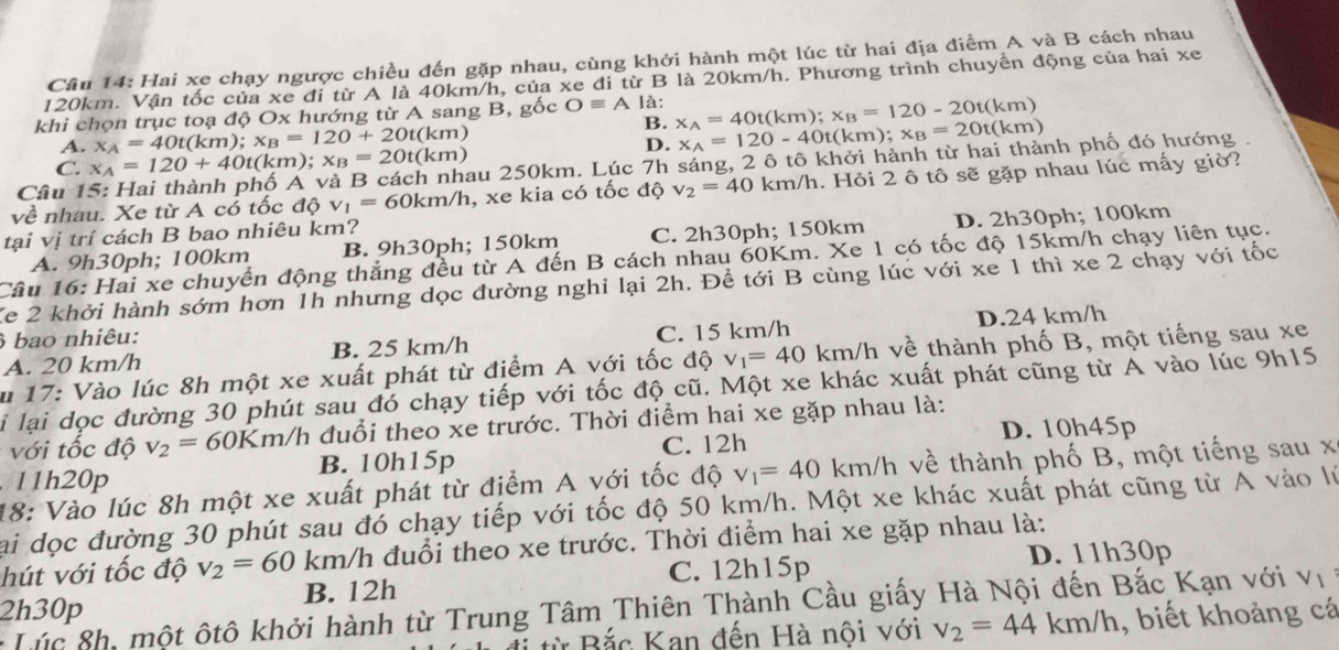 Hai xe chạy ngược chiều đến gặp nhau, cùng khởi hành một lúc từ hai địa điểm A và B cách nhau
120km. Vận tốc của xe đi từ A là 40km/h, của xe đi từ B là 20km/h. Phương trình chuyển động của hai xe
khi chọn trục toạ độ Ox hướng từ A sang B, gốc Oequiv A là: x_A=40t(km);x_B=120-20t(km)
A. x_A=40t(km);x_B=120+20t(km)
B. x_A=120-40t(km);x_B=20t(km)
D.
C. x_A=120+40t(km); x_B=20t(km)
Câu 15: Hai thành phố A và B cách nhau 250km. Lúc 7h sáng, 2 ô tô khởi hành từ hai thành phố đó hướng .
về nhau. Xe từ A có tốc dhat Q=6v_1=60km/h , xe kia có tốc độ v_2=40km/h 1. Hỏi 2 ô tô sẽ gặp nhau lúc mấy giờ?
tại vị trí cách B bao nhiêu km?
A. 9h30ph; 100km B. 9h30ph; 150km C. 2h30ph; 150km D. 2h30ph; 100km
Câu 16: Hai xe chuyển động thẳng đều từ A đến B cách nhau 60Km. Xe 1 có tốc độ 15km/h chạy liên tục.
Xe 2 khởi hành sớm hơn 1h nhưng dọc đường nghỉ lại 2h. Để tới B cùng lúc với xe 1 thì xe 2 chạy với tốc
bao nhiêu:
A. 20 km/h B. 25 km/h C. 15 km/h D.24 km/h
u 17: Vào lúc 8h một xe xuất phát từ điểm A với tốc độ v_1=40km/h h về thành phố B, một tiếng sau xe
li lại dọc đường 30 phút sau đó chạy tiếp với tốc độ cũ. Một xe khác xuất phát cũng từ Á vào lúc 9h15
với tốc độ v_2=60Km/h đuổi theo xe trước. Thời điểm hai xe gặp nhau là:
C. 12h D. 10h45p. 11h20p B. 10h15p
18: Vào lúc 8h một xe xuất phát từ điểm A với tốc độ v_1=40km/h về thành phố B, một tiếng sau x
Sai dọc đường 30 phút sau đó chạy tiếp với tốc độ 50 km/h. Một xe khác xuất phát cũng từ A vào lý
hút với tốc độ v_2=60 km/h đuổi theo xe trước. Thời điểm hai xe gặp nhau là:
B. 12h C. 12h15p D. 11h30p
2h30p
* Lúc 8h, một ôtô khởi hành từ Trung Tâm Thiên Thành Cầu giấy Hà Nội đến Bắc Kạn với V_1
ừ Bắc Kan đến Hà nội với v_2=44km/h , biết khoảng cá