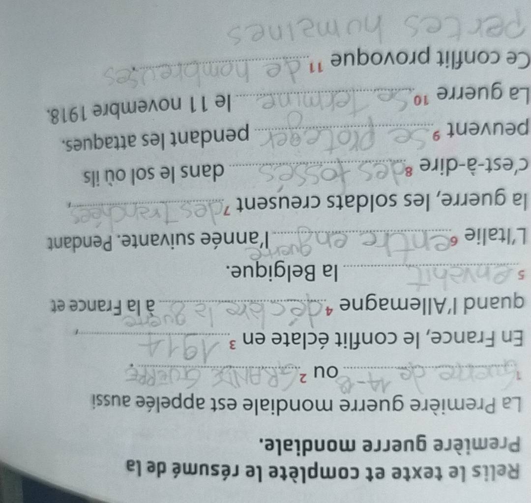 Relis le texte et complète le résumé de la 
Première guerre mondiale. 
La Première guerre mondiale est appelée aussi 
_1 
_ OU^2. 
En France, le conflit éclate en ³_ 
quand l’Allemagne ¹._ à la France et 
5_ la Belgique. 
L'Italie ⁶_ l'année suivante. Pendant 
la guerre, les soldats creusent 7_ 
c'est-à-dire _ 
dans le sol où ils 
peuvent _ 
pendant les attaques. 
La guerre 1º_ 
le 11 novembre 1918. 
Ce conflit provoque 11_