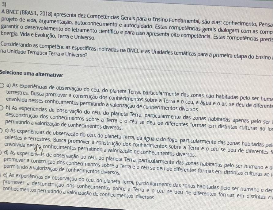 A BNCC (BRASIL, 2018) apresenta dez Competências Gerais para o Ensino Fundamental, são elas: conhecimento, Pensa
projeto de vida, argumentação, autoconhecimento e autocuidado. Estas competências gerais dialogam com as comp
garantir o desenvolvimento do letramento científico e para isso apresenta oito competência. Estas competências precis
Energia, Vida e Evolução, Terra e Universo.
Considerando as competências específicas indicadas na BNCC e as Unidades temáticas para a primeira etapa do Ensino
na Unidade Temática Terra e Universo?
Selecione uma alternativa:
a) As experiências de observação do céu, do planeta Terra, particularmente das zonas não habitadas pelo ser huma
terrestres. Busca promover a construção dos conhecimentos sobre a Terra e o céu, a água e o ar, se deu de diferente
envolvida nesses conhecimentos permitindo a valorização de conhecimentos diversos.
b) As experiências de observação do céu, do planeta Terra, particularmente das zonas habitadas apenas pelo ser
desconstrução dos conhecimentos sobre a Terra e o céu se deu de diferentes formas em distintas culturas ao lor
permitindo a valorização de conhecimentos diversos.
c) As experiências de observação do céu, do planeta Terra, da água e do fogo, particularmente das zonas habitadas pel
celestes e terrestres. Busca promover a construção dos conhecimentos sobre a Terra e o céu se deu de diferentes fi
envolvida nesses conhecimentos permitindo a valorização de conhecimentos diversos.
d) As experiêneias de observação do cêu, do planeta Terra, particularmente das zonas habitadas pelo ser humano e de
promover a construção dos conhecimentos sobre a Terra e o céu se deu de diferentes formas em distintas culturas ao I
permitindo a valorização de conhecimentos diversos.
e) As experiências de observação do céu, do planeta Terra, particularmente das zonas habitadas pelo ser humano e der
promover a desconstrução dos conhecimentos sobre a Terra e o céu se deu de diferentes formas em distintas cu
conhecimentos permitindo a valorização de conhecimentos diversos.