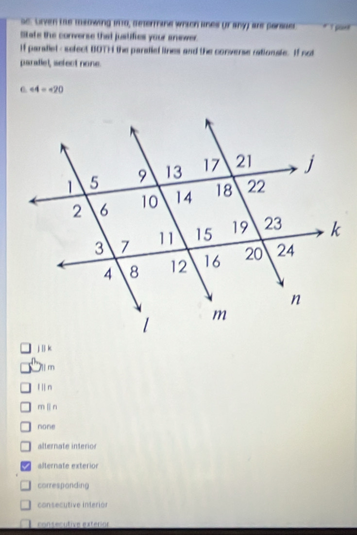 se. Lven ths msowing ino, determine which lines or any) are persuel # Y pout
Stafe the converse that justifies your anewer.
If paraliel - select UOTH the paraiel lines and the converse rationsle. If not
paratiel, select none.
∠ 4=∠ 20
j | k
7 m
l n
m lìn
none
alternate interior
alternate exterior
corresponding
consecutive interior
consecutive exterior