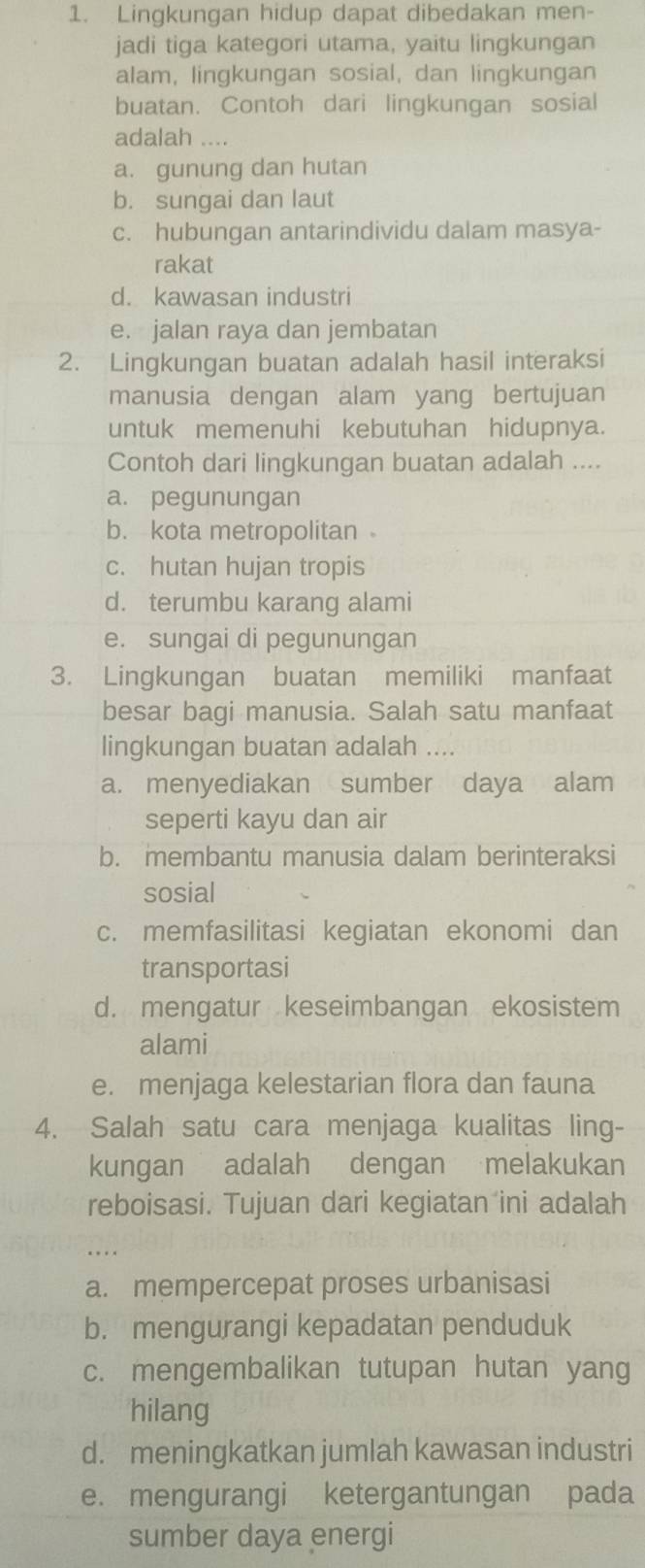 Lingkungan hidup dapat dibedakan men-
jadi tiga kategori utama, yaitu lingkungan
alam, lingkungan sosial, dan lingkungan
buatan. Contoh dari lingkungan sosial
adalah ....
a. gunung dan hutan
b. sungai dan laut
c. hubungan antarindividu dalam masya-
rakat
d. kawasan industri
e. jalan raya dan jembatan
2. Lingkungan buatan adalah hasil interaksi
manusia dengan alam yang bertujuan
untuk memenuhi kebutuhan hidupnya.
Contoh dari lingkungan buatan adalah ....
a. pegunungan
b. kota metropolitan
c. hutan hujan tropis
d. terumbu karang alami
e. sungai di pegunungan
3. Lingkungan buatan memiliki manfaat
besar bagi manusia. Salah satu manfaat
lingkungan buatan adalah ....
a. menyediakan sumber daya alam
seperti kayu dan air
b. membantu manusia dalam berinteraksi
sosial
c. memfasilitasi kegiatan ekonomi dan
transportasi
d. mengatur keseimbangan ekosistem
alami
e. menjaga kelestarian flora dan fauna
4. Salah satu cara menjaga kualitas ling-
kungan adalah dengan melakukan
reboisasi. Tujuan dari kegiatan ini adalah
a. mempercepat proses urbanisasi
b. mengurangi kepadatan penduduk
c. mengembalikan tutupan hutan yang
hilang
d. meningkatkan jumlah kawasan industri
e. mengurangi ketergantungan pada
sumber daya energi