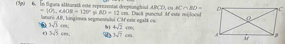 (5p) 6. In figura alăturată este reprezentat dreptunghiul ABCD, cu AC∩ BD=
C
= O , ∠ AOB=120° și BD=12cm. Dacă punctul M este mijlocul
laturii AB, lungimea segmentului CM este egală cu:
3sqrt(3)cm;
b) 4sqrt(2)cm;
c) 3sqrt(5)cm;
3sqrt(7)cm.