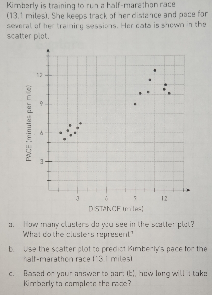 Kimberly is training to run a half-marathon race 
(13.1 miles). She keeps track of her distance and pace for 
several of her training sessions. Her data is shown in the 
scatter plot. 
a. How many clusters do you see in the scatter plot? 
What do the clusters represent? 
b. Use the scatter plot to predict Kimberly's pace for the 
half-marathon race (13.1 miles). 
c. Based on your answer to part (b), how long will it take 
Kimberly to complete the race?