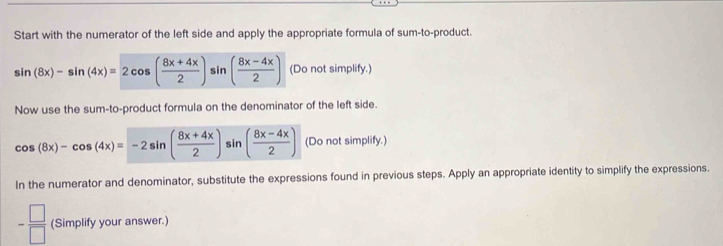 Start with the numerator of the left side and apply the appropriate formula of sum-to-product.
sin (8x)-sin (4x)=2cos ( (8x+4x)/2 ) sin ( (8x-4x)/2 ) (Do not simplify.) 
Now use the sum-to-product formula on the denominator of the left side.
cos (8x)-cos (4x)=-2sin ( (8x+4x)/2 ) sin ( (8x-4x)/2 ) (Do not simplify.) 
In the numerator and denominator, substitute the expressions found in previous steps. Apply an appropriate identity to simplify the expressions.
= □ /□   (Simplify your answer.)