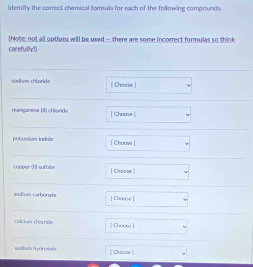 ldentify the correct chemical formula for each of the following compounds. 
(Note: not all options will be used -- there are some incorrect formulas so think 
carefully!) 
sodium chloride [ Choose ] 
manganese (II) chloride [ Choose ] 
potassium iodide [ Choose ] 
copper (II) sulfate [ Choose ] 
sodium carbonate [ Choose ] 
calcium chloride [ Choose ] 
sodium hydroxide [ Choose ]