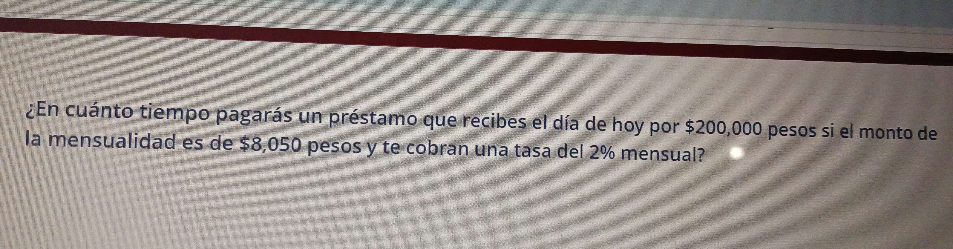 ¿En cuánto tiempo pagarás un préstamo que recibes el día de hoy por $200,000 pesos si el monto de 
la mensualidad es de $8,050 pesos y te cobran una tasa del 2% mensual?