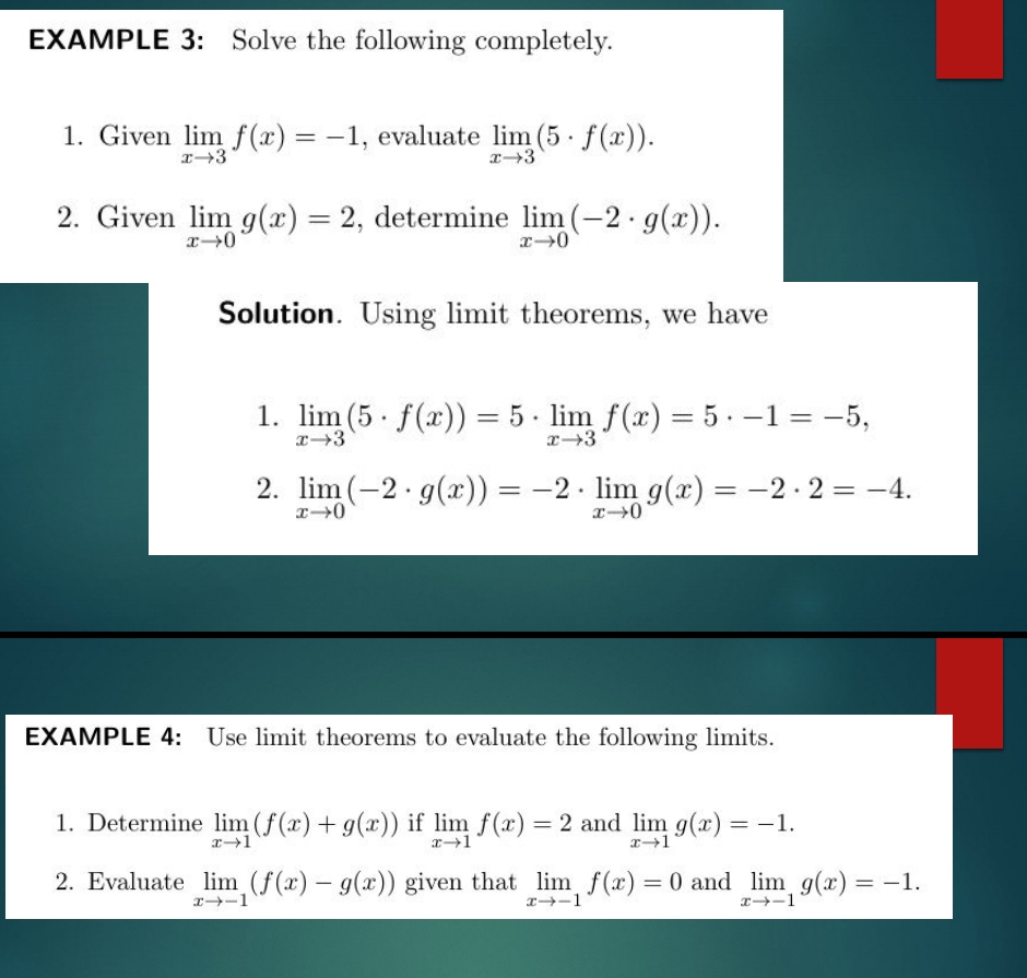 EXAMPLE 3: Solve the following completely. 
1. Given limlimits _xto 3f(x)=-1 , evaluate limlimits _xto 3(5· f(x)). 
2. Given limlimits _xto 0g(x)=2 , determine limlimits _xto 0(-2· g(x)). 
Solution. Using limit theorems, we have 
1. limlimits _xto 3(5· f(x))=5· limlimits _xto 3f(x)=5· -1=-5, 
2. limlimits _xto 0(-2· g(x))=-2· limlimits _xto 0g(x)=-2· 2=-4. 
EXAMPLE 4: Use limit theorems to evaluate the following limits. 
1. Determine limlimits _xto 1(f(x)+g(x)) if limlimits _xto 1f(x)=2 and limlimits _xto 1g(x)=-1. 
2. Evaluate limlimits _xto -1(f(x)-g(x)) given that limlimits _xto -1f(x)=0 and limlimits _xto -1g(x)=-1.