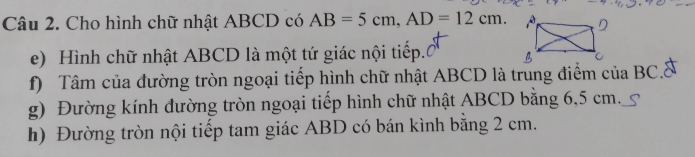 Cho hình chữ nhật ABCD có AB=5cm, AD=12cm. 
e) Hình chữ nhật ABCD là một tứ giác nội tiếp. 
f) Tâm của đường tròn ngoại tiếp hình chữ nhật ABCD là trung điểm của BC.& 
g) Đường kính đường tròn ngoại tiếp hình chữ nhật ABCD băng 6,5 cm. S 
h) Đường tròn nội tiếp tam giác ABD có bán kình bằng 2 cm.