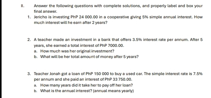 Answer the following questions with complete solutions, and properly label and box your 
final answer. 
1. Jericho is investing PhP 24 000.00 in a cooperative giving 5% simple annual interest. How 
much interest will he earn after 2 years? 
2. A teacher made an investment in a bank that offers 3.5% interest rate per annum. After 5
years, she earned a total interest of PhP 7000.00. 
a. How much was her original investment? 
b. What will be her total amount of money after 5 years? 
3. Teacher Jonah got a loan of PhP 150 000 to buy a used car. The simple interest rate is 7.5%
per annum and she paid an interest of PhP 33 750.00. 
a. How many years did it take her to pay off her loan? 
b. What is the annual interest? (annual means yearly)