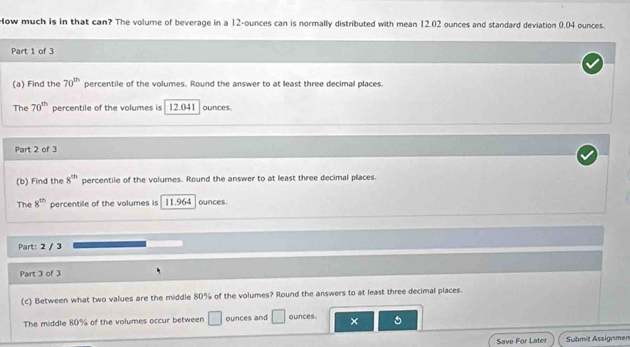 How much is in that can? The volume of beverage in a 12-ounces can is normally distributed with mean 12.02 ounces and standard deviation 0.04 ounces. 
Part 1 of 3 
(a) Find the 70^(th) percentile of the volumes. Round the answer to at least three decimal places. 
The 70^(th) percentile of the volumes is 12.041 ounces
Part 2 of 3 
(b) Find the 8^(th) percentile of the volumes. Round the answer to at least three decimal places. 
The 8^(th) percentile of the volumes is 11.964 ounces. 
Part: 2 / 3 
Part 3 of 3 
(c) Between what two values are the middle 80% of the volumes? Round the answers to at least three decimal places. 
The middle 80% of the volumes occur between □ ounces and □ ounces. × 
Save For Later Submit Assignmen