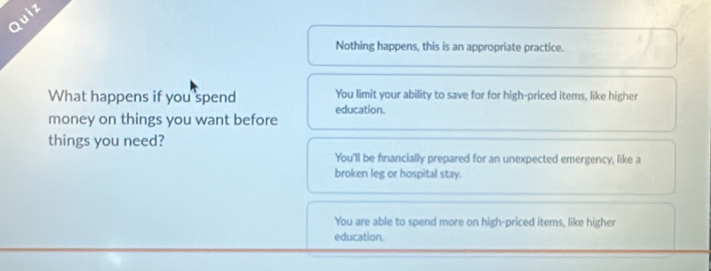 Quiz
Nothing happens, this is an appropriate practice.
What happens if you spend You limit your ability to save for for high-priced items, like higher
education.
money on things you want before
things you need?
You'll be financially prepared for an unexpected emergency, like a
broken leg or hospital stay.
You are able to spend more on high-priced items, like higher
education.