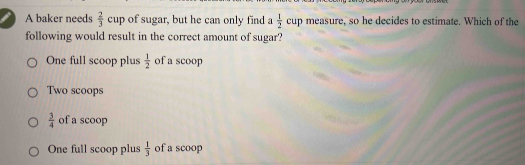 A baker needs  2/3  cup of sugar, but he can only find  1/2  cup measure, so he decides to estimate. Which of the
following would result in the correct amount of sugar?
One full scoop plus  1/2  of a scoop
Two scoops
 3/4  of a scoop
One full scoop plus  1/3  of a scoop