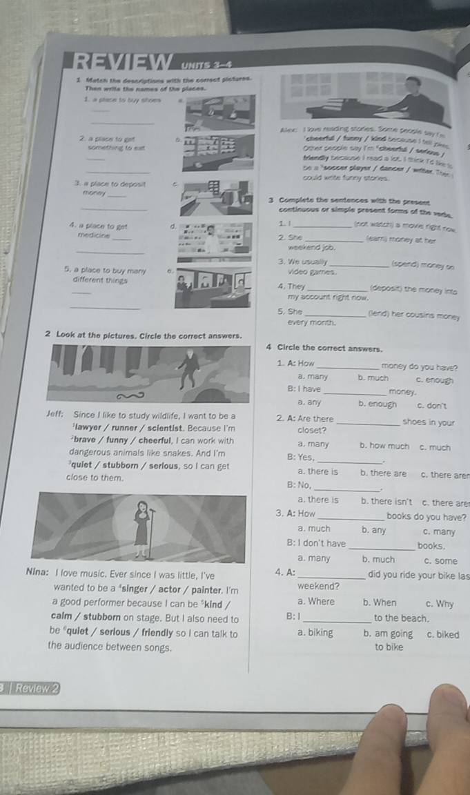 REVIEW UNITS 3-4
1 Match the descriptions with the correct pictures.
Then wrile the names of the places.
1. a place to buy shoes #
_
_
Alew I lave reading stodes. Some people say to
2. a place to get
chearful / funny / kind becoune I tell pie
something to eat Oter seccin say I'm "cheerfl / swfens /
_
frandly because I read a lot. I think I'd like i
te a 'ecceen slayor / tamenn I witen Tre
could write funry stories.
3. a place to deposit
_
money 3 Complete the sentences with the present
continuous or simple present forms of the vede.
1 1 (not watch) a moviel right row
4. a place to get a 2. She _(ear) money at her
medicine
_
weekend job.
3. We usually _(spend) money sn
5, a place to buy many Video games. (deposit) the money inta
different things 4. They_
my account right now.
_
5. She _(lend) her cousins money
every month.
2 Look at the pictures. Circle the correct answers.
4 Circle the correct answers.
1. A: How _money do you have?
a. many b. much c. enough
B: I have _money.
a. any b. enough c. don't
Jeff: Since I like to study wildlife, I want to be a 2. A: Are there _shoes in your
'lawyer / runner / scientist. Because I'm closet?
²brave / funny / cheerful, I can work with a. many b. how much c. much
_
dangerous animals like snakes. And I'm B: Yes,
quiet / stubborn / serious, so I can get a. there is b. there are c. there are
_
close to them. B: No,
a. there is b. there isn't c. there are
3. A: How _books do you have?
a. much b. any c. many
B: I don't have_ books.
a. many b. much c. some
Nina: I love music. Ever since I was little, I've 4. A: _did you ride your bike las
wanted to be a "singer / actor / painter. I'm weekend?
a good performer because I can be *kind / a. Where b. When c. Why
calm / stubborn on stage. But I also need to B:Ⅰ_ to the beach.
be "quiet / serious / friendly so i can talk to a. biking b. am going c. biked
the audience between songs. to bike
| Review 2