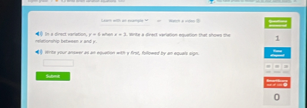 Learn with an example Wath a video 
In a direct variation, y=6 when x=3 C Write a direct variation equation that shows the 
relationship between x and y. 
1) Write your answer as an equation with y first, followed by an equals sign. 
Submit