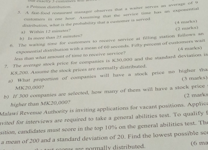 a o isson distribution 
5. A fast-food restaurant manager observes that a waiter serves an average of 9
customers in one hour. Assuming that the service time has an exponential 
(4 marks) 
distribution, what is the probability that a customer is served 
a) Within 12 minutes? 
(2 marks) 
b) In more than 25 minutes? 
6. The waiting time for customers to receive service at filling station follows an 
exponential distribution with a mean of 60 seconds. Fifty percent of customers wait 
less than what amount of time to receive service? (4 marks) 
7. The average stock price for companies is K30,000 and the standard deviation is
K8,200. Assume the stock prices are normally distributed. 
a) What proportion of companies will have a stock price no higher tha 
(3 marks)
MK20,000? 
b) If 300 companies are selected, how many of them will have a stock price 
higher than MK20,000? (2 marks 
Malawi Revenue Authority is inviting applications for vacant positions. Applica 
avited for interviews are required to take a general abilities test. To qualify t 
sition, candidates must score in the top 10% on the general abilities test. The 
a mean of 200 and a standard deviation of 20. Find the lowest possible sc 
cores are normally distributed. (6 ma