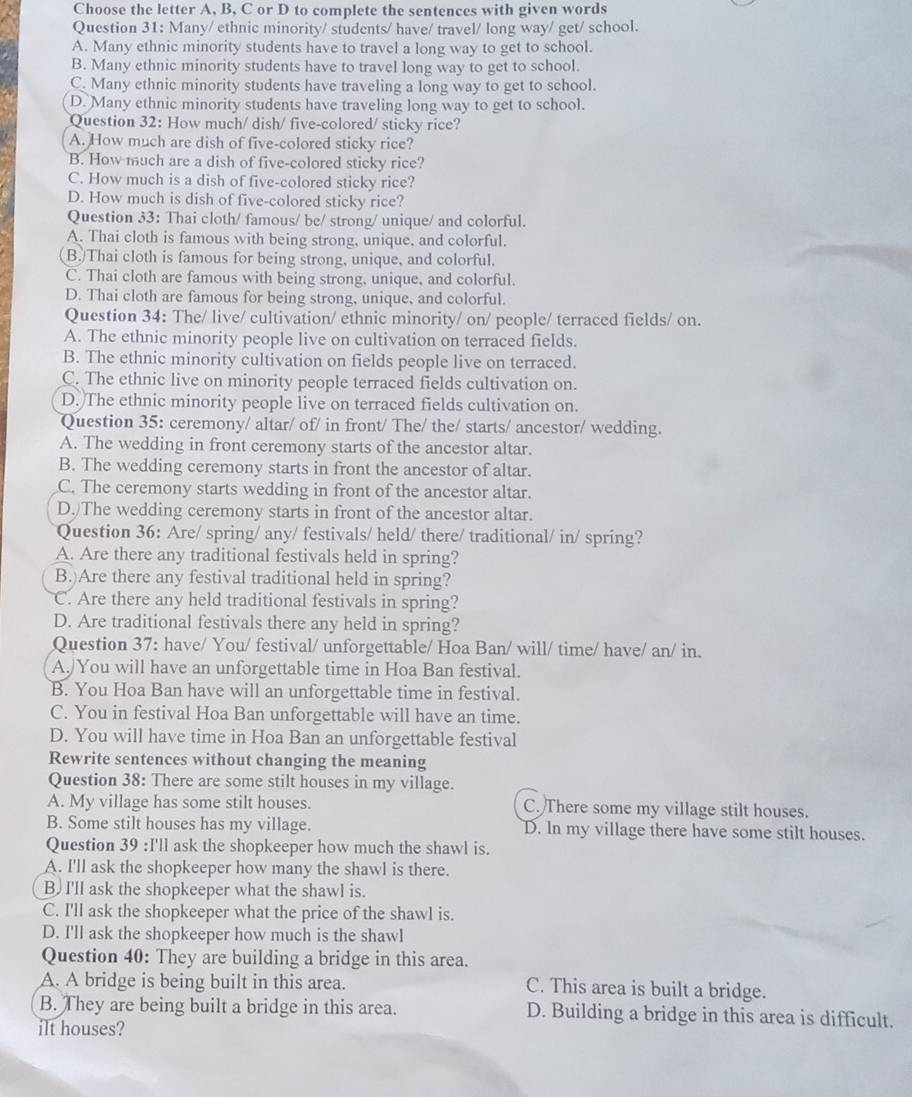 Choose the letter A, B, C or D to complete the sentences with given words
Question 31: Many/ ethnic minority/ students/ have/ travel/ long way/ get/ school.
A. Many ethnic minority students have to travel a long way to get to school.
B. Many ethnic minority students have to travel long way to get to school.
C. Many ethnic minority students have traveling a long way to get to school.
D. Many ethnic minority students have traveling long way to get to school.
Question 32: How much/ dish/ five-colored/ sticky rice?
A. How much are dish of five-colored sticky rice?
B. How much are a dish of five-colored sticky rice?
C. How much is a dish of five-colored sticky rice?
D. How much is dish of five-colored sticky rice?
Question 33: Thai cloth/ famous/ be/ strong/ unique/ and colorful.
A. Thai cloth is famous with being strong, unique, and colorful.
(B.)Thai cloth is famous for being strong, unique, and colorful.
C. Thai cloth are famous with being strong, unique, and colorful.
D. Thai cloth are famous for being strong, unique, and colorful.
Question 34: The/ live/ cultivation/ ethnic minority/ on/ people/ terraced fields/ on.
A. The ethnic minority people live on cultivation on terraced fields.
B. The ethnic minority cultivation on fields people live on terraced.
C. The ethnic live on minority people terraced fields cultivation on.
D. The ethnic minority people live on terraced fields cultivation on.
Question 35: ceremony/ altar/ of/ in front/ The/ the/ starts/ ancestor/ wedding.
A. The wedding in front ceremony starts of the ancestor altar.
B. The wedding ceremony starts in front the ancestor of altar.
C. The ceremony starts wedding in front of the ancestor altar.
D.)The wedding ceremony starts in front of the ancestor altar.
Question 36: Are/ spring/ any/ festivals/ held/ there/ traditional/ in/ spring?
A. Are there any traditional festivals held in spring?
B.)Are there any festival traditional held in spring?
C. Are there any held traditional festivals in spring?
D. Are traditional festivals there any held in spring?
Question 37: have/ You/ festival/ unforgettable/ Hoa Ban/ will/ time/ have/ an/ in.
A./You will have an unforgettable time in Hoa Ban festival.
B. You Hoa Ban have will an unforgettable time in festival.
C. You in festival Hoa Ban unforgettable will have an time.
D. You will have time in Hoa Ban an unforgettable festival
Rewrite sentences without changing the meaning
Question 38: There are some stilt houses in my village.
A. My village has some stilt houses. C. There some my village stilt houses.
B. Some stilt houses has my village. D. In my village there have some stilt houses.
Question 39 :I'll ask the shopkeeper how much the shawl is.
A. I'll ask the shopkeeper how many the shawl is there.
B. I'll ask the shopkeeper what the shawl is.
C. I'll ask the shopkeeper what the price of the shawl is.
D. I'll ask the shopkeeper how much is the shawl
Question 40: They are building a bridge in this area.
A. A bridge is being built in this area. C. This area is built a bridge.
B. They are being built a bridge in this area. D. Building a bridge in this area is difficult.
ilt houses?