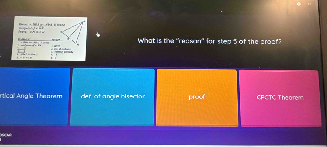 Given: ∠ HDA =< NDA. D is the
midpointo) f
Prove: ∠ N≌ ∠ H
STATEMENT REASON What is the "reason" for step 5 of the proof?
1. micpointo < RDA  l< NDA, D is the
1 gven
Z. 2. def. of midpoint
A ANAD s ANAD 3. reflexive property
5 ∠ N≌ ∠ H  2/? 
rtical Angle Theorem def. of angle bisector proof CPCTC Theorem
OSCAR