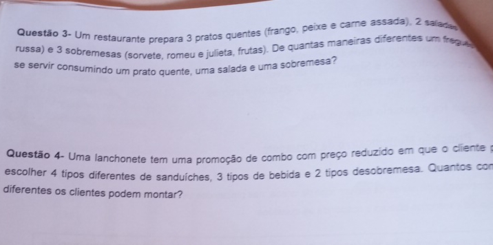 Questão 3- Um restaurante prepara 3 pratos quentes (frango, peixe e care assada), 2 saladas 
russa) e 3 sobremesas (sorvete, romeu e julieta, frutas). De quantas maneiras diferentes um fregue 
se servir consumindo um prato quente, uma salada e uma sobremesa? 
Questão 4- Uma lanchonete tem uma promoção de combo com preço reduzido em que o cliente po 
escolher 4 tipos diferentes de sanduíches, 3 tipos de bebida e 2 tipos desobremesa. Quantos con 
diferentes os clientes podem montar?