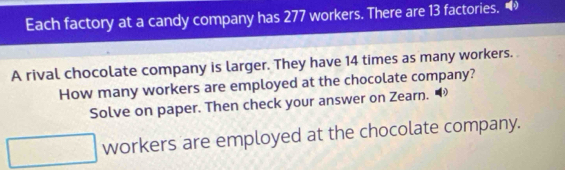 Each factory at a candy company has 277 workers. There are 13 factories. 
A rival chocolate company is larger. They have 14 times as many workers. 
How many workers are employed at the chocolate company? 
Solve on paper. Then check your answer on Zearn. 
workers are employed at the chocolate company.