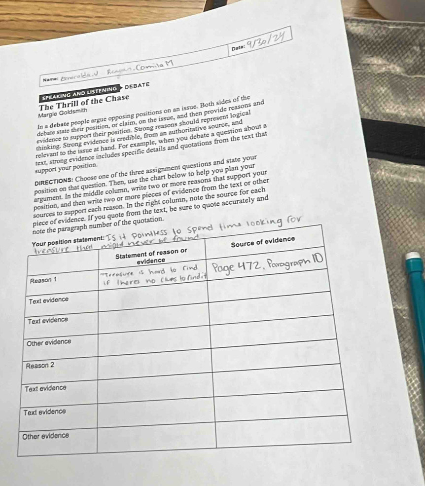 Date: 
Name: 
SPEAKING AND LISTENING DEBATE 
Margie Goldsmith The Thrill of the Chase 
In a debate people argue opposing positions on an issue. Both sides of the 
debate state their position, or claim, on the issue, and then provide reasons and 
evidence to support their position. Strong reasons should represent logical 
thinking. Strong evidence is credible, from an authoritative source, and 
relevant to the issue at hand. For example, when you debate a question about a 
text, strong evidence includes specific details and quotations from the text that 
support your position. 
DIRECTIONS: Choose one of the three assignment questions and state your 
position on that question. Then, use the chart below to help you plan your 
argument. In the middle column, write two or more reasons that support your 
position, and then write two or more pieces of evidence from the text or other 
sources to support each reason. In the right column, note the source for each 
vidence. If you quote from the text, be sure to quote accurately and 
otation.