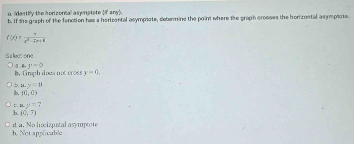 Identify the horizontal asymptote (if any).
b. If the graph of the function has a horizontal asymptote, determine the point where the graph crosses the horizontal asymptote.
f(x)= 7/x^2-7x+9 
Select one:
a. a. y=0
b. Graph does not cross y=0.
b. a,y=0
b. (0,0)
C. a. y=7
b. (0,7)
d. a. No horizontal asymptote
b. Not applicable