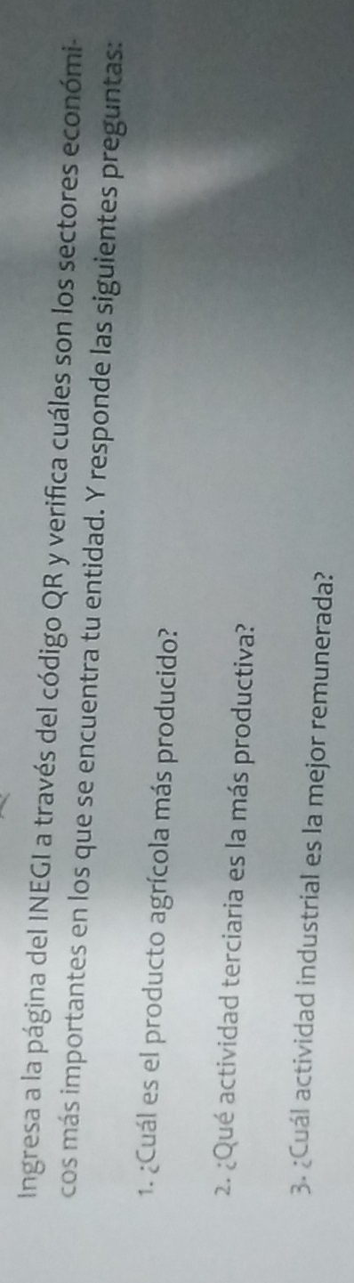 Ingresa a la página del INEGI a través del código QR y verifica cuáles son los sectores económi- 
cos más importantes en los que se encuentra tu entidad. Y responde las siguientes preguntas: 
1. ¿Cuál es el producto agrícola más producido? 
2. ¿Qué actividad terciaria es la más productiva? 
3. ¿Cuál actividad industrial es la mejor remunerada?