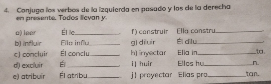 Conjuga los verbos de la izquierda en pasado y los de la derecha 
en presente. Todos llevan y. 
a) leer Él le._ f ) construir Ella constru_ 
. 
. 
b) influir Ella influ _g) diluir Él dilu_ 
. 
c) concluir Él conclu_ h) inyectar Ella in_ ta. 
. 
d) excluir Él _i) huir Ellos hu_ n. 
. 
e) atribuir Él atribu_ j proyectar Ellas pro _tan. 
.