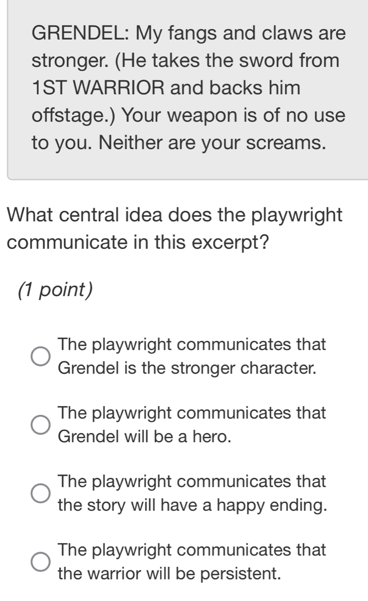 GRENDEL: My fangs and claws are
stronger. (He takes the sword from
1ST WARRIOR and backs him
offstage.) Your weapon is of no use
to you. Neither are your screams.
What central idea does the playwright
communicate in this excerpt?
(1 point)
The playwright communicates that
Grendel is the stronger character.
The playwright communicates that
Grendel will be a hero.
The playwright communicates that
the story will have a happy ending.
The playwright communicates that
the warrior will be persistent.