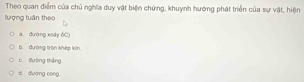 Theo quan điểm của chủ nghĩa duy vật biện chứng, khuynh hướng phát triển của sự vật, hiện
tượng tuân theo
a. đường xoáy ổC)
b đường tròn khép kín.
c. đường thẳng.
d. đường cong.