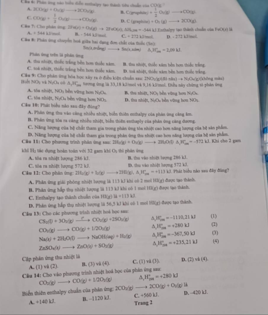 Cáu 6i Phân ứng nào hiểu diễn enthalpy tao thành tiểu chuẩn chaCO(x
A. 2CO(g)+O_2(g)to 2CO_2(g). B. C(xraphar)+ 1/2 O_2(g)to CO(g)
C. CO(g)+ 1/2 O_2(g)to CO_2(g). D C(grephine)+O_2(g)to 2CO(g)
Câu 7: Cho phân ứng: 2Fe(s)+O_2(g)to 2FeO(s);△ H_2m=-544kJEe(ht tạo thinh chuẩn của FeO(s) h
A +544kJ/mol B. - 544 kJ/mol C. +272kJ/mol D. - 272 11 mol
Cầu #: Phản ứng chuyển hoá giữa hai đạng đơn chất của thiếc (Sn):
So(x,ming) Sn(1,nsin ) △ _rH_m=2,09k=2,09kJ.
Phản ứng trên là phản ứng
A. thu nhiệt, thiếc trắng bền hơn thiếc xâm. B. thu nhiệt, thiếc xám bền hơn thiếc trắng.
C. toá nhiệt, thiếc trắng bền hơn thiếc xám. D. toà nhiệt, thiếc xám bền hơn thiếc trắng.
Câu * 9: Cho phản ứng hóa học xây ra ở điều kiện chuẩn sau: 2NO_2(g)(donau)to N_2O_4(g) (không màu)
Biết NO_2vaN_2O_4 có △ _rH_(2n)^+ tương ứng là 33,18 kJ/mol và 9,16 kJ/mol. Điều này chứng tô phản ứng
A. tỏa nhiệt, NO_2 běn vững hơn N_2O_4. B. thu nhiệt, NO_2 bèn vững hơn N_2O_4.
C. tòa nhiệt, N_2O_4 bèn vững hơn NO_2 D. thu nhiệt, NgO₄ bền vững hơn NO_1.
Câu 10: Phát biểu nào sau đây đùng?
A. Phản ứng thu vào cảng nhiều nhiệt, biến thiên enthalpy của phản ứng cảng âm.
B. Phản ứng tòa ra càng nhiều nhiệt, biến thiên enthaply của phản ứng cảng dương.
C. Năng lượng của hệ chất tham gia trong phản ứng tóa nhiệt cao hơn năng lượng của hệ sản phẩm.
D. Năng lượng của hệ chất tham gia trong phản ứng thu nhiệt cao hơn năng lượng của hệ sản phẩm.
Câu 11: Cho phương trình phản ứng sau: 2H_2(g)+O_2(g)to 2H_2O(l)△ _tH_(201)°=-572kJ. Khi cho 2 gam
khí H_2 tác dụng hoàn toàn với 32 gam khí O_2 thì phán ứng
A. tôa ra nhiệt hượng 286 kJ. B. thu vào nhiệt lượng 286 kJ.
C. tôa ra nhiệt lượng 572 kJ. D. thu vào nhiệt lượng 572 kJ.
Câu 12: Cho phân ứng: 2H_2(g)+I_2(g)to 2HI(g),△ _1H_(201)°=+113kJ.  Phát biểu não sau đây đúng?
A. Phân ứng giải phỏng nhiệt lượng là 113 kJ khi có 2 mol HI(g) được tạo thành.
B. Phản ứng hấp thụ nhiệt lượng là 113 kJ khi có 1 mol HI(g) được tạo thành.
C. Enthalpy tạo thành chuẩn của HI(g)lA+113kJ.
D. Phân ứng hấp thụ nhiệt lượng là 56,5 kJ khi cô 1 mol HI(g) được tạo thành.
Câu 13: Cho các phương trình nhiệt hoá học sau:
CS_2(l)+3O_2(g)to CO_2(g)+2SO_2(g) △ _1 H_(294)^v=-1110,21kJ (1)
CO_2(g)to CO(g)+1/2O_2(g)
H_(201)°=+280kJ (2)
Na(s)+2H_2O(l)to NaOH(aq)+H_2(g) a H_(294)°=-367,50kJ (3)
ZnSO_4(s)to ZnO(s)+SO_2(g)
△, H_298endarray =+2=+235,21kJ (4)
Cập phản ứng thu nhiệt là
A. (1) và (2). B. (3) và (4). C. (1) vd(3). D. (2) vd(4).
Câu 14: Cho vào phương trình nhiệt hoá học của phản ứng sau:
CO_2(g)to CO(g)+1/2O_2(g) △ _rH_(298)°=+280kJ
Biển thiên enthalpy chuẩn của phản ứng: 2CO_2(g)to 2CO(g)+O_2(g)ld
A. +140 kJ. B. −1120 kJ. C. +560 kJ. D. -420 kJ.
Trang 2