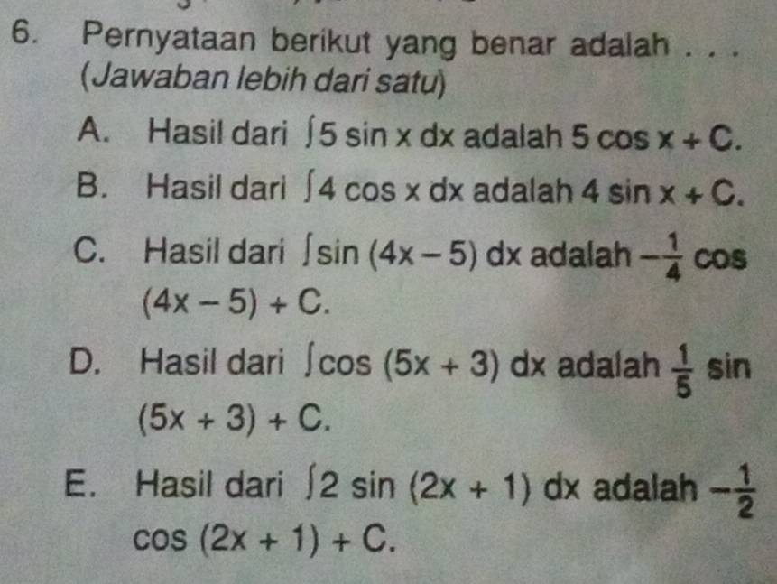 Pernyataan berikut yang benar adalah . . .
(Jawaban lebih dari satu)
A. Hasil dari ∈t 5sin xdx adalah 5cos x+C.
B. Hasil dari ∈t 4cos x D x adalah 4sin x+C.
C. Hasil dari ∈t sin (4x-5)dx adalah - 1/4  cos
(4x-5)+C.
D. Hasil dari ∈t cos (5x+3)dx adalah  1/5  sin
(5x+3)+C.
E. Hasil dari ∈t 2sin (2x+1)dx adalah - 1/2 
cos (2x+1)+C.