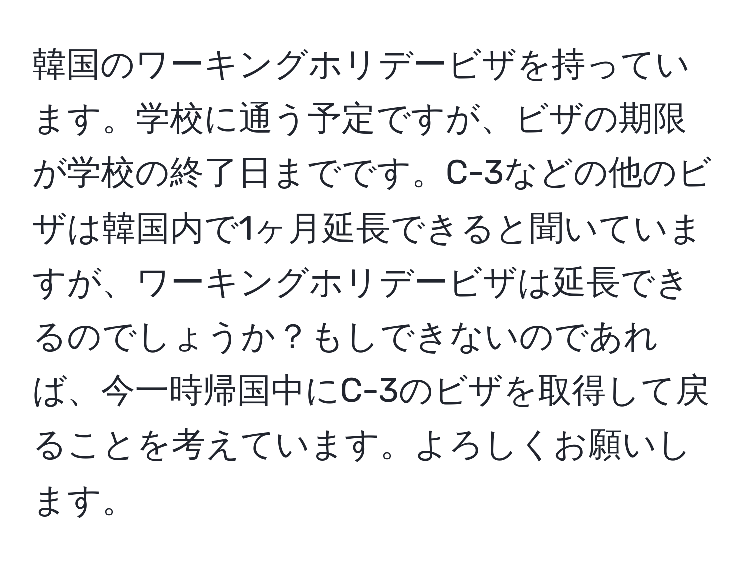 韓国のワーキングホリデービザを持っています。学校に通う予定ですが、ビザの期限が学校の終了日までです。C-3などの他のビザは韓国内で1ヶ月延長できると聞いていますが、ワーキングホリデービザは延長できるのでしょうか？もしできないのであれば、今一時帰国中にC-3のビザを取得して戻ることを考えています。よろしくお願いします。