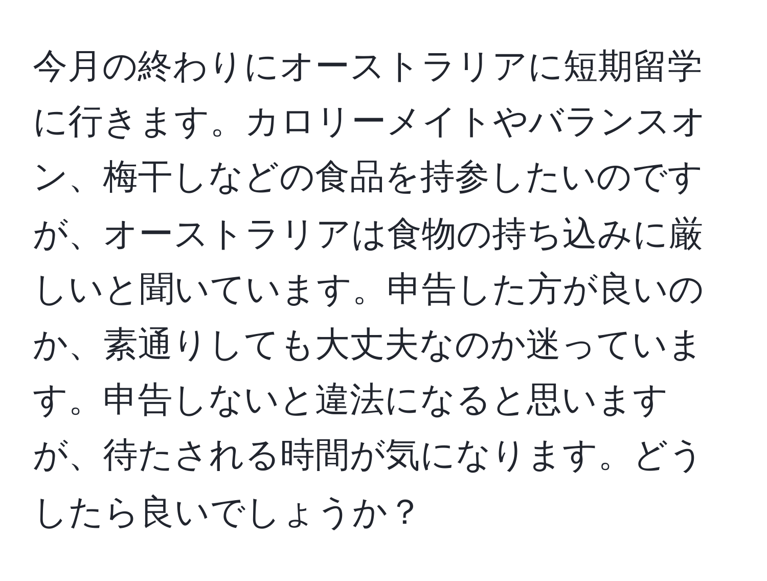 今月の終わりにオーストラリアに短期留学に行きます。カロリーメイトやバランスオン、梅干しなどの食品を持参したいのですが、オーストラリアは食物の持ち込みに厳しいと聞いています。申告した方が良いのか、素通りしても大丈夫なのか迷っています。申告しないと違法になると思いますが、待たされる時間が気になります。どうしたら良いでしょうか？