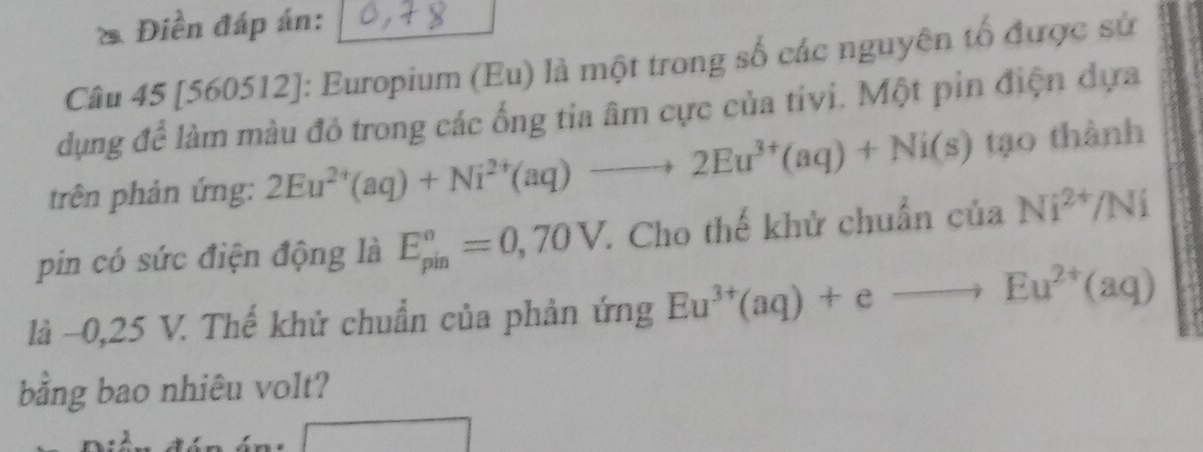 Điền đáp án: 
Câu 45 [560512]: Europium (Eu) là một trong số các nguyên tổ được sử 
dụng để làm màu đỏ trong các ống tia âm cực của tivi. Một pin điện dựa 
trên phản ứng: 2Eu^(2+)(aq)+Ni^(2+)(aq)to 2Eu^(3+)(aq)+Ni(s) tạo thành 
pin có sức điện động là E_(pin)^o=0,70V 7. Cho thế khử chuẩn của Ni^(2+)/Ni
là -0,25 V. Thế khử chuẩn của phản ứng Eu^(3+)(aq)+eto Eu^(2+)(aq)
bằng bao nhiêu volt?