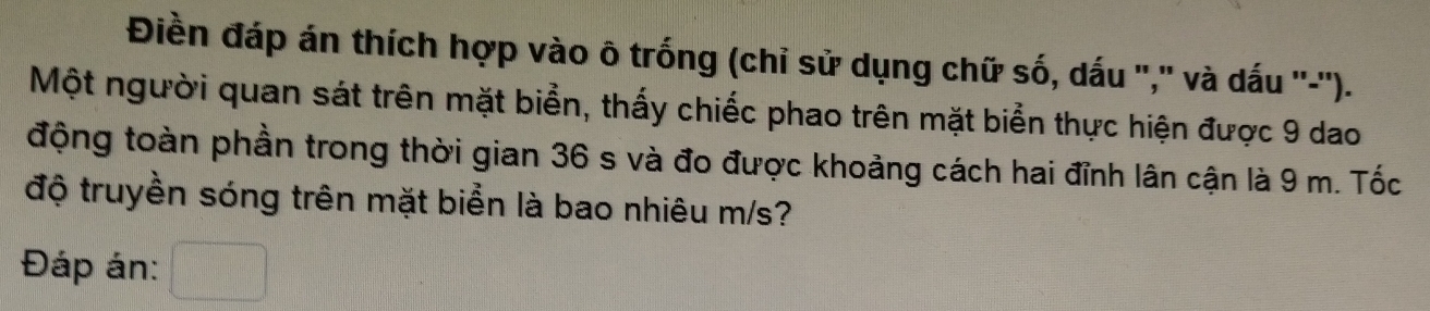 Điền đáp án thích hợp vào ô trống (chỉ sử dụng chữ số, dấu ",' và dấu ''-''). 
Một người quan sát trên mặt biển, thấy chiếc phao trên mặt biển thực hiện được 9 dao 
động toàn phần trong thời gian 36 s và đo được khoảng cách hai đỉnh lân cận là 9 m. Tốc 
độ truyền sóng trên mặt biển là bao nhiêu m/s? 
Đáp án: