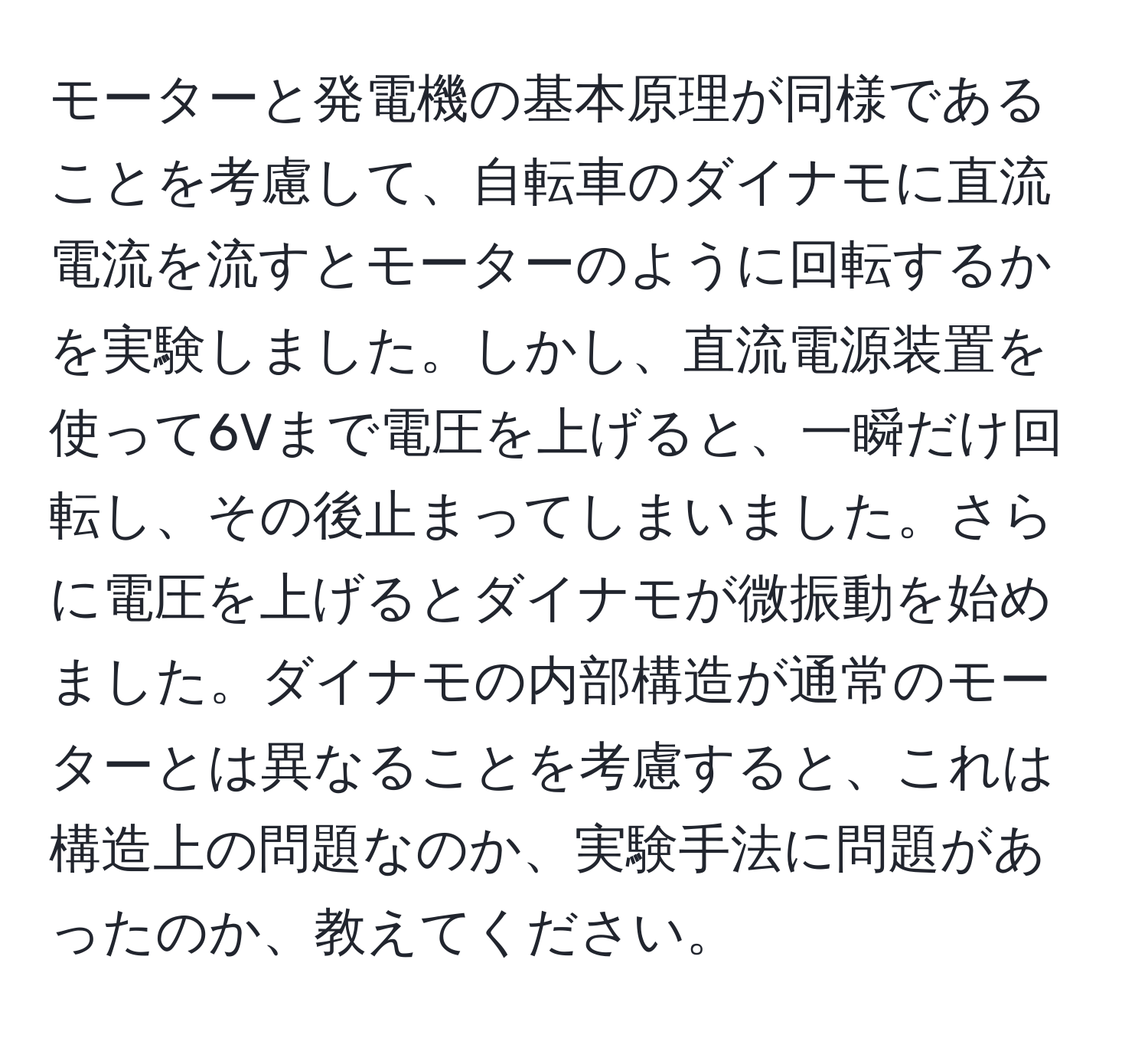 モーターと発電機の基本原理が同様であることを考慮して、自転車のダイナモに直流電流を流すとモーターのように回転するかを実験しました。しかし、直流電源装置を使って6Vまで電圧を上げると、一瞬だけ回転し、その後止まってしまいました。さらに電圧を上げるとダイナモが微振動を始めました。ダイナモの内部構造が通常のモーターとは異なることを考慮すると、これは構造上の問題なのか、実験手法に問題があったのか、教えてください。