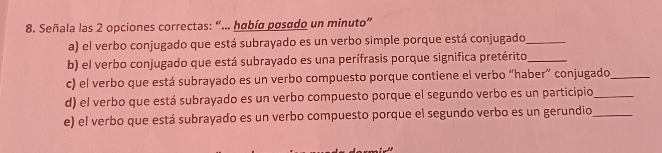 Señala las 2 opciones correctas: “... había pasado un minuto” 
a) el verbo conjugado que está subrayado es un verbo simple porque está conjugado_ 
b) el verbo conjugado que está subrayado es una perífrasis porque significa pretérito_ 
c) el verbo que está subrayado es un verbo compuesto porque contiene el verbo “haber” conjugado_ 
d) el verbo que está subrayado es un verbo compuesto porque el segundo verbo es un participio_ 
e) el verbo que está subrayado es un verbo compuesto porque el segundo verbo es un gerundio_