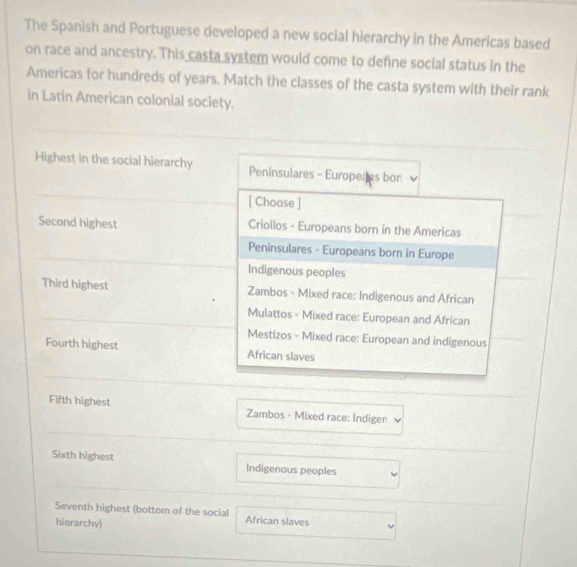 The Spanish and Portuguese developed a new social hierarchy in the Americas based
on race and ancestry. This casta system would come to define social status in the
Americas for hundreds of years. Match the classes of the casta system with their rank
in Latin American colonial society.
Highest in the social hierarchy Peninsulares - Europeres bon
[ Choose ]
Second highest Criollos - Europeans born in the Americas
Peninsulares - Europeans born in Europe
Indigenous peoples
Third highest Zambos - Mixed race: Indigenous and African
Mulattos - Mixed race: European and African
Mestizos - Mixed race: European and indigenous
Fourth highest African slaves
Fifth highest Zambos - Mixed race: Indigen
Sixth highest Indigenous peoples
Seventh highest (bottom of the social African slaves
hierarchy)